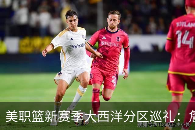 美职篮新赛季大西洋分区巡礼：詹姆斯空降费城 伦纳德重返多伦多