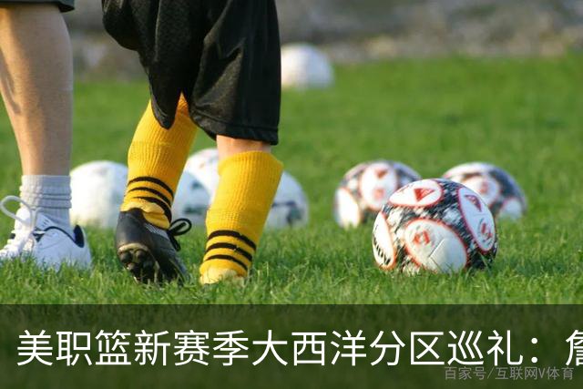 美职篮新赛季大西洋分区巡礼：詹姆斯空降费城 伦纳德重返多伦多